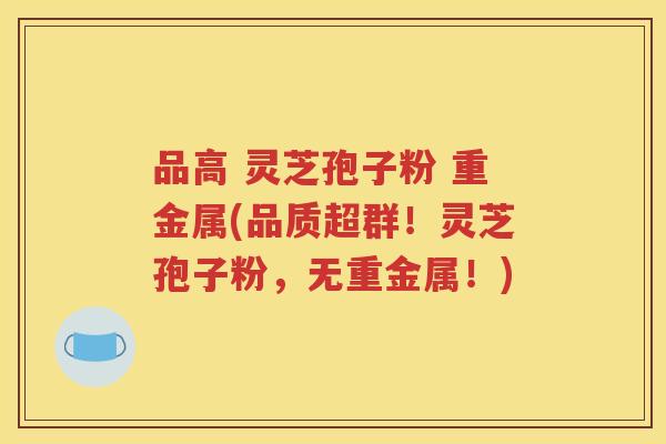 品高 灵芝孢子粉 重金属(品质超群！灵芝孢子粉，无重金属！)