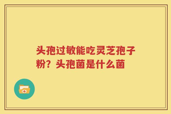 头孢过敏能吃灵芝孢子粉？头孢菌是什么菌