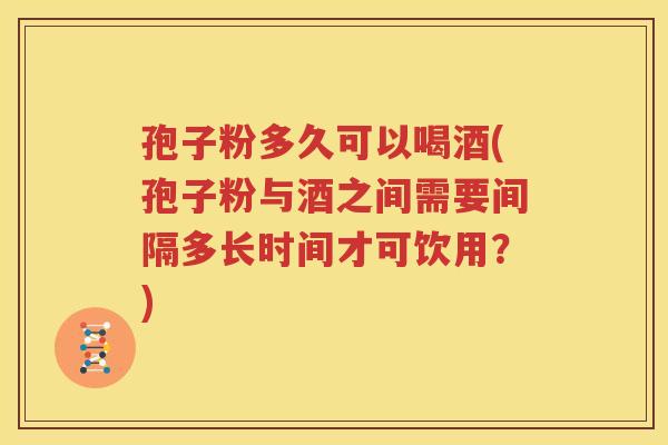 孢子粉多久可以喝酒(孢子粉与酒之间需要间隔多长时间才可饮用？)
