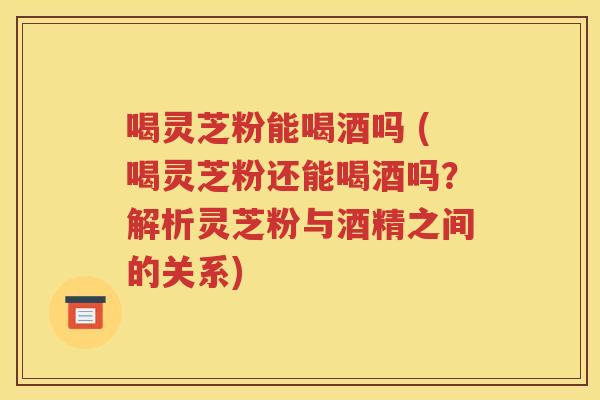 喝灵芝粉能喝酒吗 (喝灵芝粉还能喝酒吗？解析灵芝粉与酒精之间的关系)