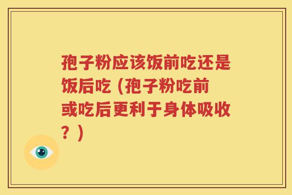 孢子粉应该饭前吃还是饭后吃 (孢子粉吃前或吃后更利于身体吸收？)