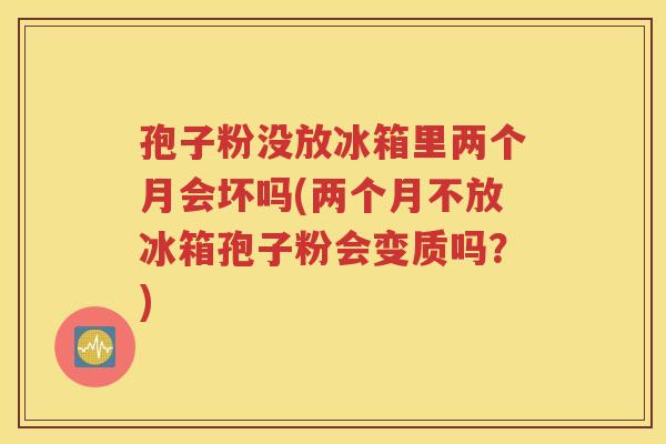 孢子粉没放冰箱里两个月会坏吗(两个月不放冰箱孢子粉会变质吗？)