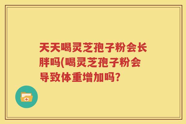 天天喝灵芝孢子粉会长胖吗(喝灵芝孢子粉会导致体重增加吗？