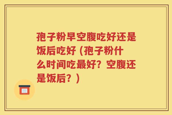 孢子粉早空腹吃好还是饭后吃好 (孢子粉什么时间吃最好？空腹还是饭后？)