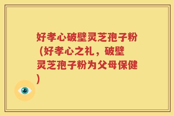好孝心破壁灵芝孢子粉 (好孝心之礼，破壁灵芝孢子粉为父母保健)