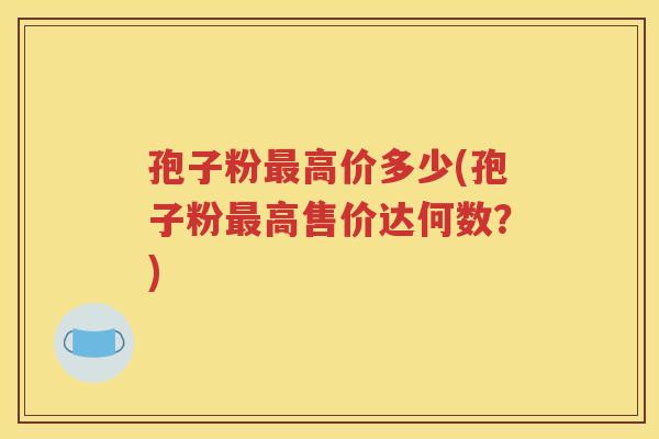 孢子粉最高价多少(孢子粉最高售价达何数？)