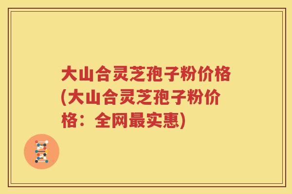 大山合灵芝孢子粉价格(大山合灵芝孢子粉价格：全网最实惠)