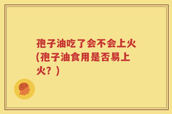 孢子油吃了会不会上火(孢子油食用是否易上火？)