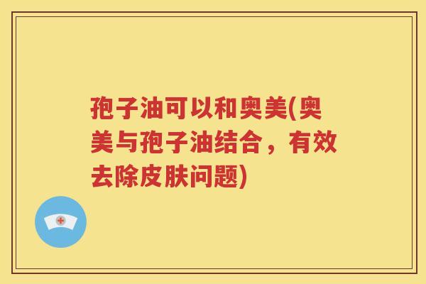 孢子油可以和奥美(奥美与孢子油结合，有效去除皮肤问题)