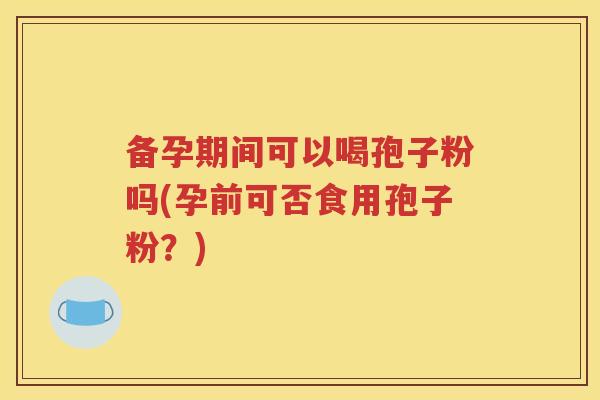 备孕期间可以喝孢子粉吗(孕前可否食用孢子粉？)