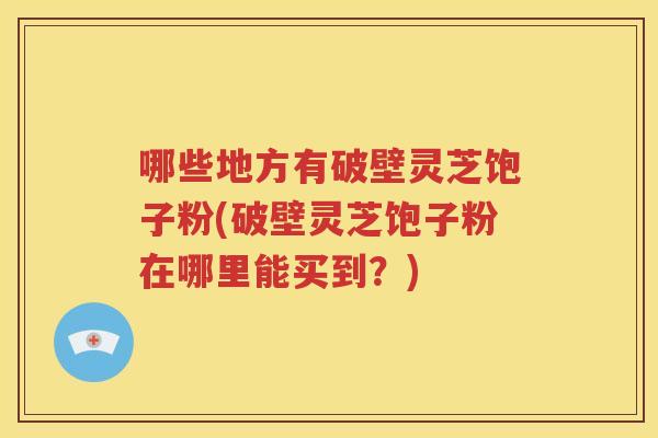 哪些地方有破壁灵芝饱子粉(破壁灵芝饱子粉在哪里能买到？)