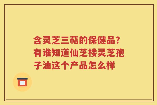 含灵芝三萜的保健品？有谁知道仙芝楼灵芝孢子油这个产品怎么样