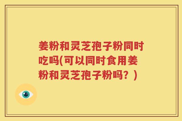 姜粉和灵芝孢子粉同时吃吗(可以同时食用姜粉和灵芝孢子粉吗？)