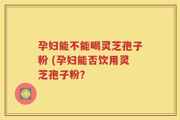 孕妇能不能喝灵芝孢子粉 (孕妇能否饮用灵芝孢子粉？