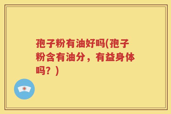 孢子粉有油好吗(孢子粉含有油分，有益身体吗？)