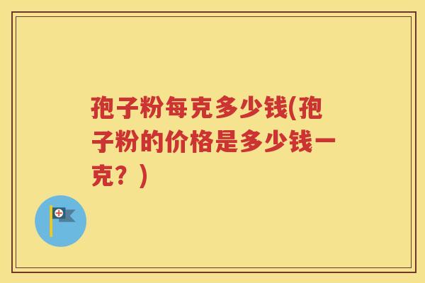 孢子粉每克多少钱(孢子粉的价格是多少钱一克？)