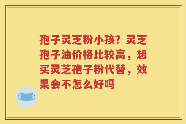 孢子灵芝粉小孩？灵芝孢子油价格比较高，想买灵芝孢子粉代替，效果会不怎么好吗