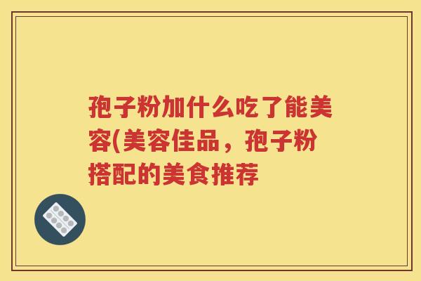孢子粉加什么吃了能美容(美容佳品，孢子粉搭配的美食推荐