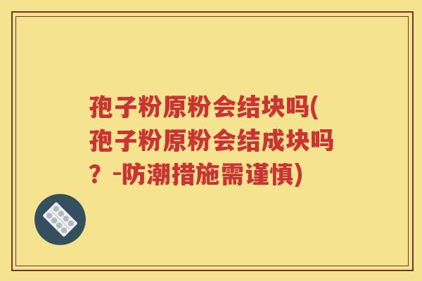 孢子粉原粉会结块吗(孢子粉原粉会结成块吗？-防潮措施需谨慎)
