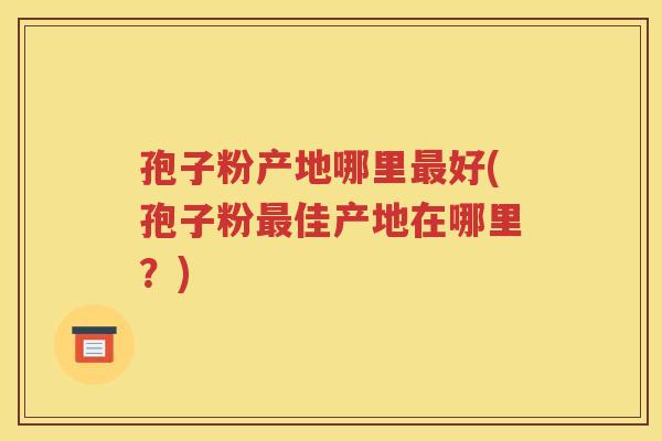 孢子粉产地哪里最好(孢子粉最佳产地在哪里？)