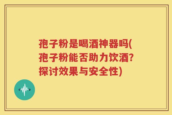 孢子粉是喝酒神器吗(孢子粉能否助力饮酒？探讨效果与安全性)