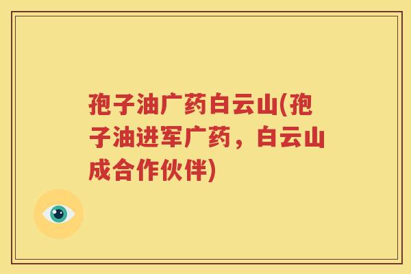 孢子油广药白云山(孢子油进军广药，白云山成合作伙伴)