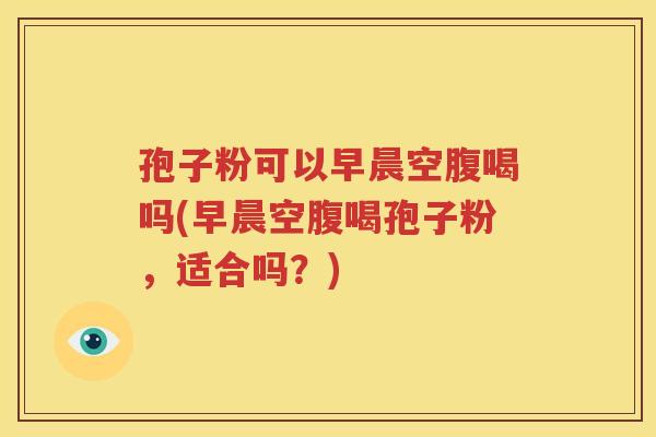 孢子粉可以早晨空腹喝吗(早晨空腹喝孢子粉，适合吗？)