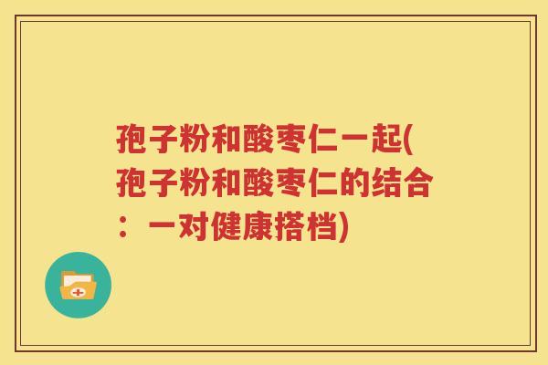 孢子粉和酸枣仁一起(孢子粉和酸枣仁的结合：一对健康搭档)