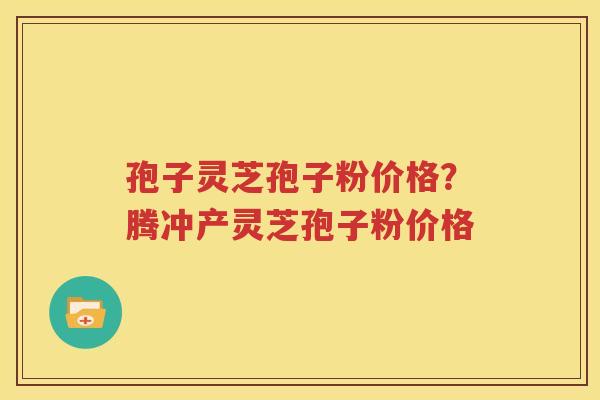 孢子灵芝孢子粉价格？腾冲产灵芝孢子粉价格