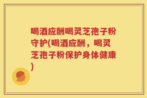 喝酒应酬喝灵芝孢子粉守护(喝酒应酬，喝灵芝孢子粉保护身体健康)