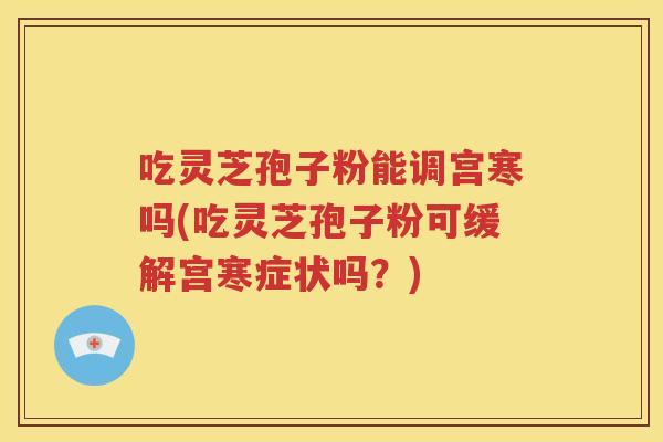 吃灵芝孢子粉能调宫寒吗(吃灵芝孢子粉可缓解宫寒症状吗？)