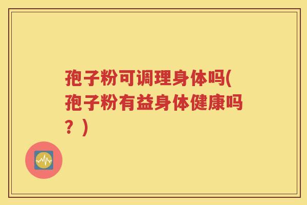 孢子粉可调理身体吗(孢子粉有益身体健康吗？)