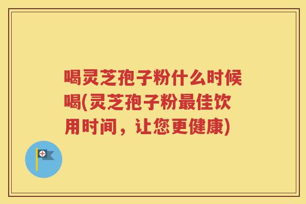 喝灵芝孢子粉什么时候喝(灵芝孢子粉最佳饮用时间，让您更健康)