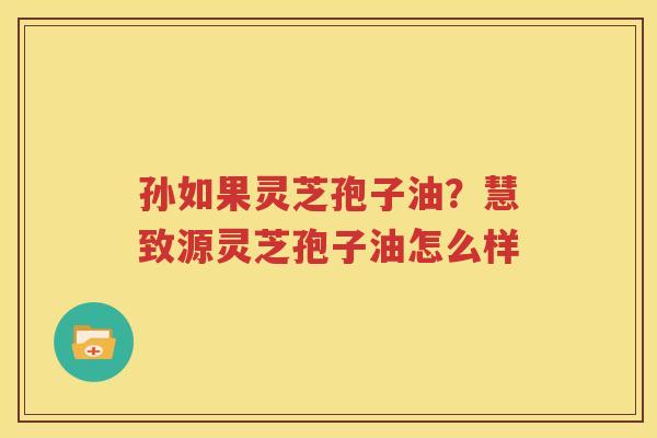 孙如果灵芝孢子油？慧致源灵芝孢子油怎么样