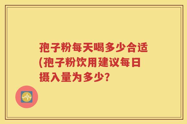孢子粉每天喝多少合适(孢子粉饮用建议每日摄入量为多少？