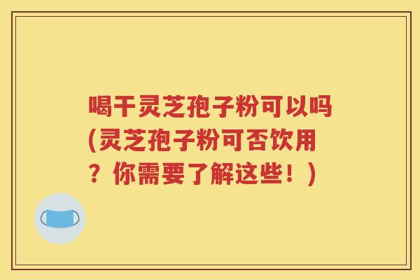 喝干灵芝孢子粉可以吗(灵芝孢子粉可否饮用？你需要了解这些！)