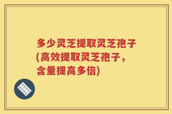 多少灵芝提取灵芝孢子(高效提取灵芝孢子，含量提高多倍)