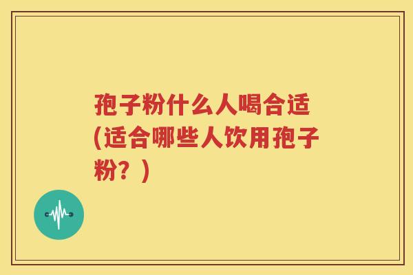 孢子粉什么人喝合适 (适合哪些人饮用孢子粉？)