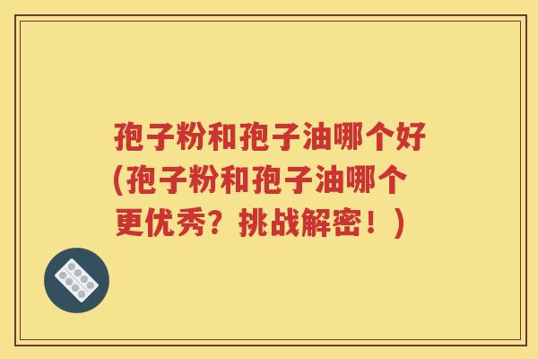 孢子粉和孢子油哪个好(孢子粉和孢子油哪个更优秀？挑战解密！)