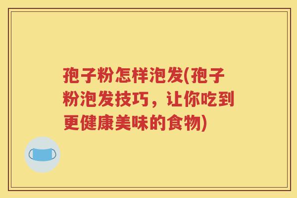 孢子粉怎样泡发(孢子粉泡发技巧，让你吃到更健康美味的食物)
