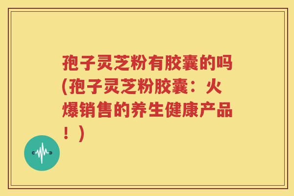 孢子灵芝粉有胶囊的吗(孢子灵芝粉胶囊：火爆销售的养生健康产品！)