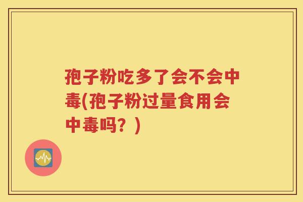 孢子粉吃多了会不会中毒(孢子粉过量食用会中毒吗？)