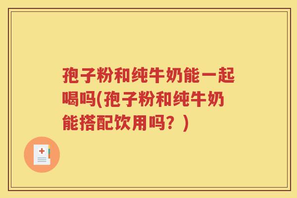 孢子粉和纯牛奶能一起喝吗(孢子粉和纯牛奶能搭配饮用吗？)