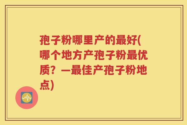 孢子粉哪里产的最好(哪个地方产孢子粉最优质？—最佳产孢子粉地点)