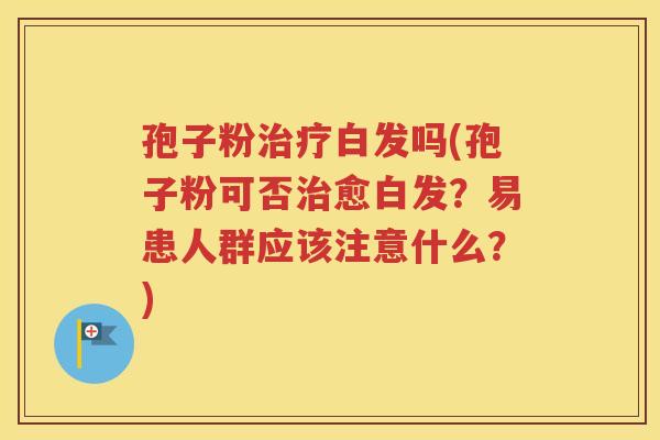 孢子粉治疗白发吗(孢子粉可否治愈白发？易患人群应该注意什么？)