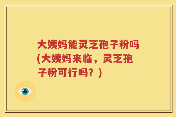 大姨妈能灵芝孢子粉吗(大姨妈来临，灵芝孢子粉可行吗？)