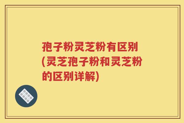 孢子粉灵芝粉有区别 (灵芝孢子粉和灵芝粉的区别详解)