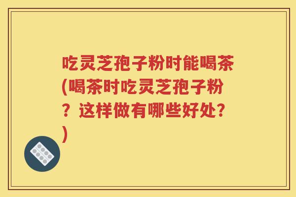 吃灵芝孢子粉时能喝茶(喝茶时吃灵芝孢子粉？这样做有哪些好处？)