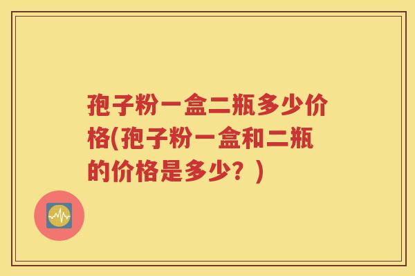孢子粉一盒二瓶多少价格(孢子粉一盒和二瓶的价格是多少？)