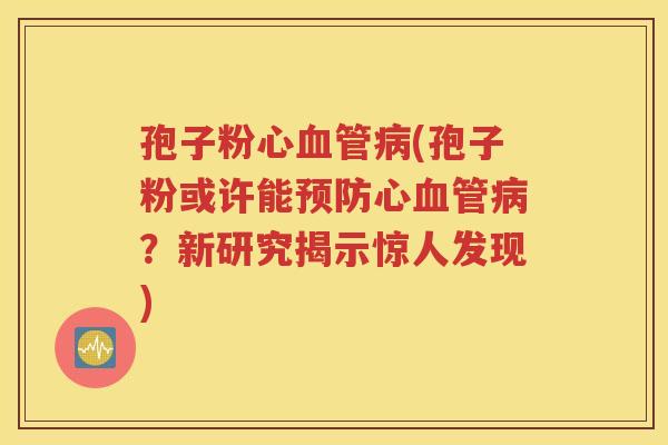 孢子粉心血管病(孢子粉或许能预防心血管病？新研究揭示惊人发现)
